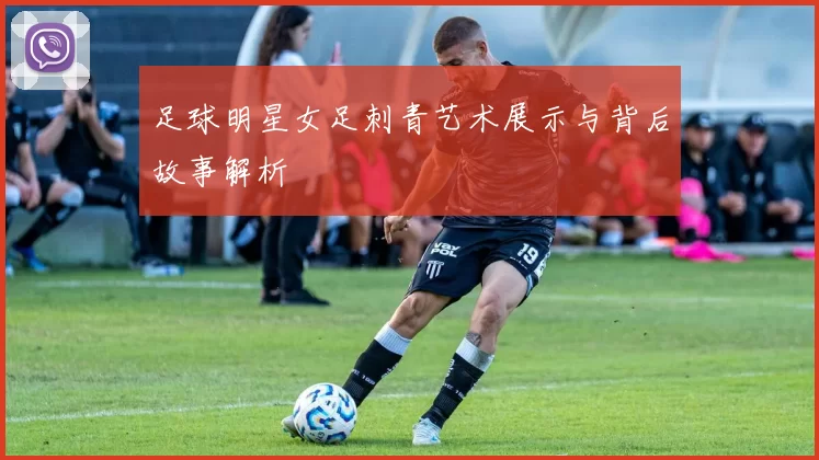 足球明星女足刺青艺术展示与背后故事解析