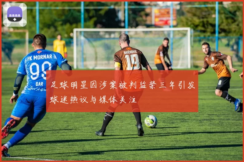 足球明星因涉案被判监禁三年引发球迷热议与媒体关注