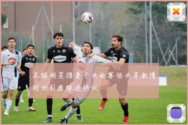 足球明星携妻子共赴赛场共享激情时刻引发球迷热议