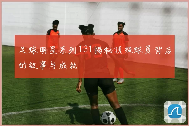 足球明星系列131揭秘顶级球员背后的故事与成就