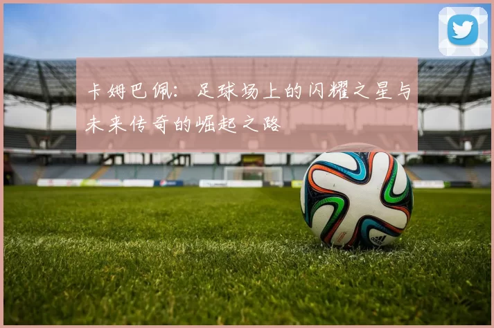 卡姆巴佩：足球场上的闪耀之星与未来传奇的崛起之路