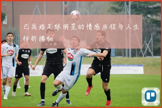 已离婚足球明星的情感历程与人生转折揭秘