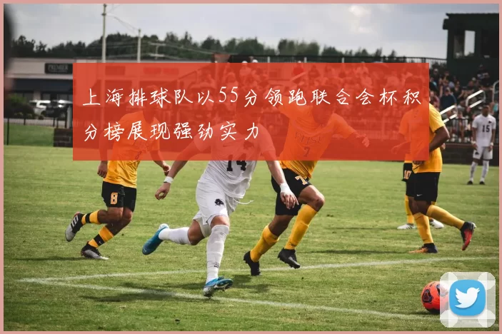 上海排球队以55分领跑联合会杯积分榜展现强劲实力
