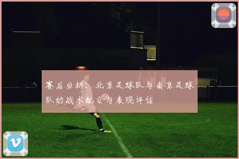 赛后分析：北京足球队与南京足球队的战术配合与表现评估