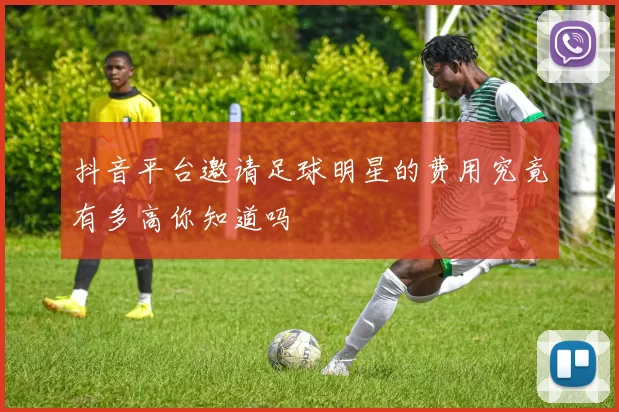 抖音平台邀请足球明星的费用究竟有多高你知道吗
