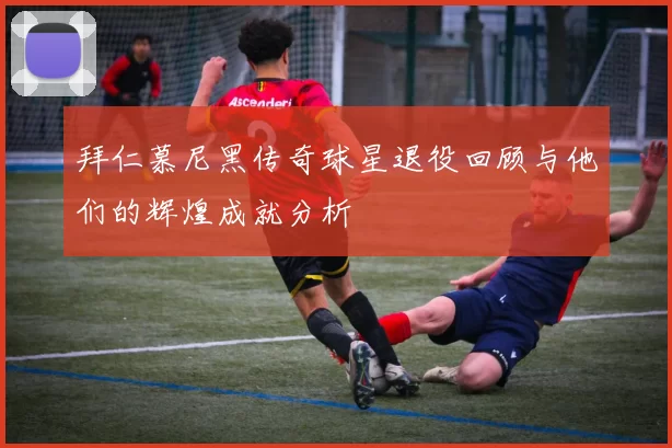 拜仁慕尼黑传奇球星退役回顾与他们的辉煌成就分析