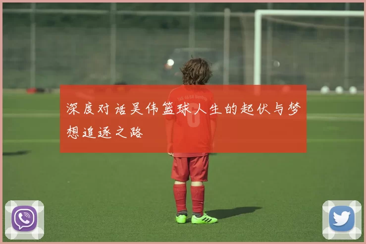 深度对话吴伟篮球人生的起伏与梦想追逐之路