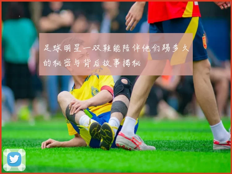 足球明星一双鞋能陪伴他们踢多久的秘密与背后故事揭秘