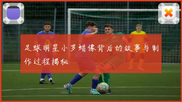 足球明星小罗蜡像背后的故事与制作过程揭秘