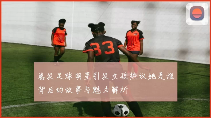 卷发足球明星引发女孩热议她是谁背后的故事与魅力解析