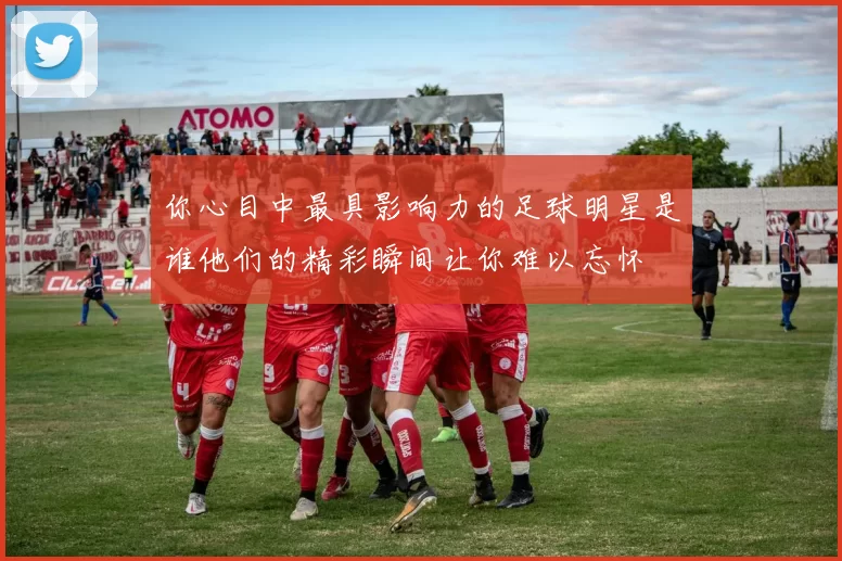 你心目中最具影响力的足球明星是谁他们的精彩瞬间让你难以忘怀