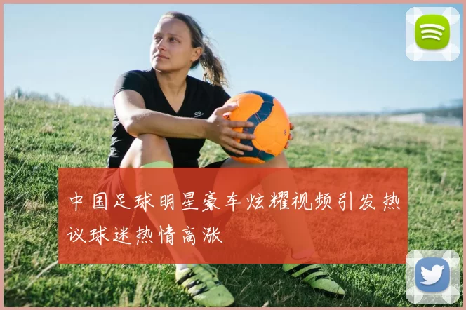 中国足球明星豪车炫耀视频引发热议球迷热情高涨