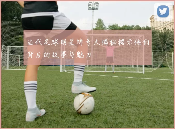 当代足球明星绰号大揭秘揭示他们背后的故事与魅力