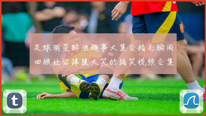 足球明星醉酒趣事大集合精彩瞬间回顾让你捧腹大笑的搞笑视频合集