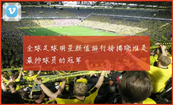 全球足球明星颜值排行榜揭晓谁是最帅球员的冠军